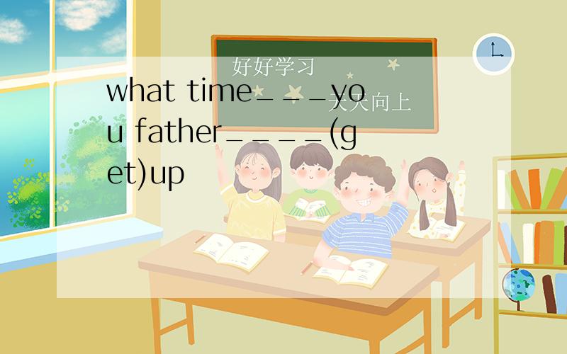 what time___you father____(get)up