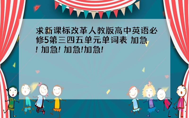 求新课标改革人教版高中英语必修5第三四五单元单词表 加急! 加急! 加急!加急!