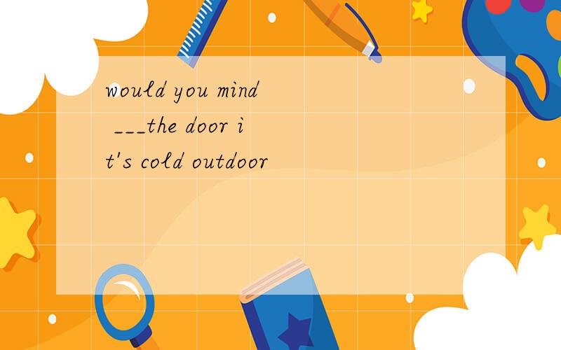 would you mind ___the door it's cold outdoor