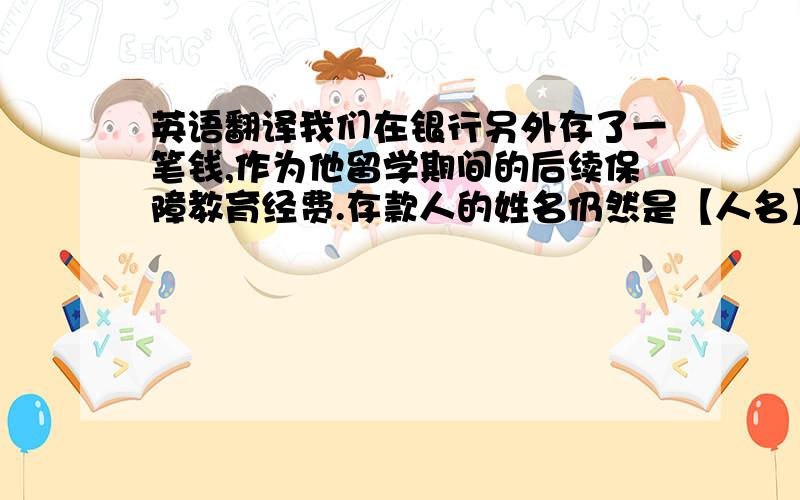 英语翻译我们在银行另外存了一笔钱,作为他留学期间的后续保障教育经费.存款人的姓名仍然是【人名】.