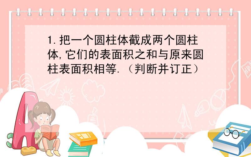 1.把一个圆柱体截成两个圆柱体,它们的表面积之和与原来圆柱表面积相等.（判断并订正）