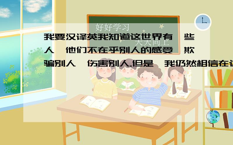 我要汉译英我知道这世界有一些人,他们不在乎别人的感受,欺骗别人,伤害别人.但是,我仍然相信在这个世界上,其实是有很多很多