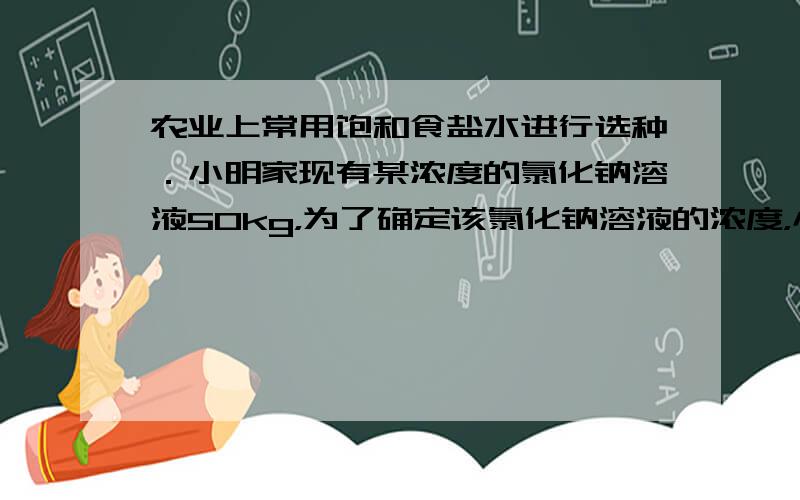 农业上常用饱和食盐水进行选种．小明家现有某浓度的氯化钠溶液50kg，为了确定该氯化钠溶液的浓度，小明取出70克该溶液进行