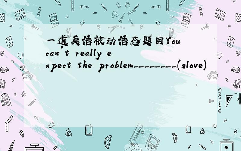 一道英语被动语态题目You can't really expect the problem________(slove)