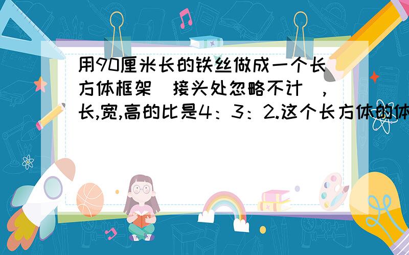 用90厘米长的铁丝做成一个长方体框架（接头处忽略不计）,长,宽,高的比是4：3：2.这个长方体的体积是?