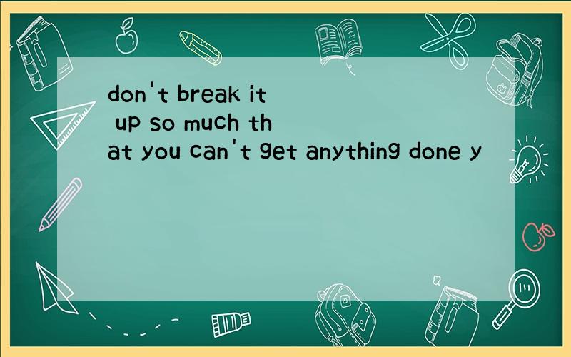 don't break it up so much that you can't get anything done y