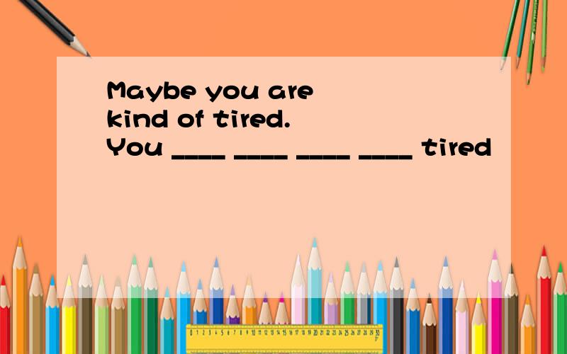 Maybe you are kind of tired.You ____ ____ ____ ____ tired