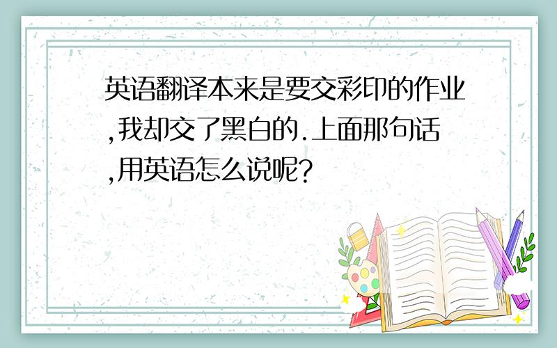 英语翻译本来是要交彩印的作业,我却交了黑白的.上面那句话,用英语怎么说呢?