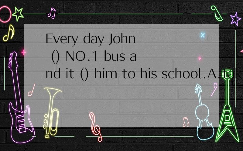 Every day John () NO.1 bus and it () him to his school.A.tak