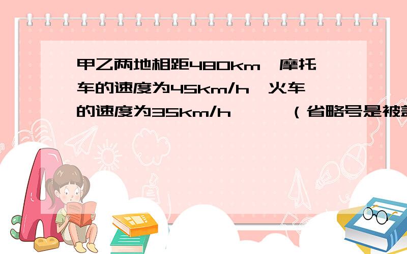 甲乙两地相距480km,摩托车的速度为45km/h,火车的速度为35km/h,……（省略号是被盖住的若干文字）请把这道题