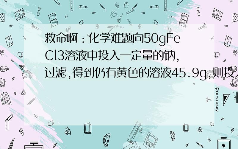 救命啊：化学难题向50gFeCl3溶液中投入一定量的钠,过滤,得到仍有黄色的溶液45.9g,则投入钠的质量为