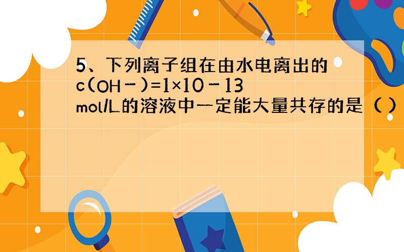 5、下列离子组在由水电离出的c(OH－)=1×10－13mol/L的溶液中一定能大量共存的是（ ）