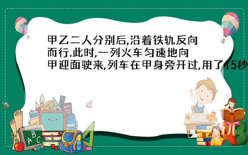 甲乙二人分别后,沿着铁轨反向而行.此时,一列火车匀速地向甲迎面驶来,列车在甲身旁开过,用了15秒；然后再乙身旁开过,用了