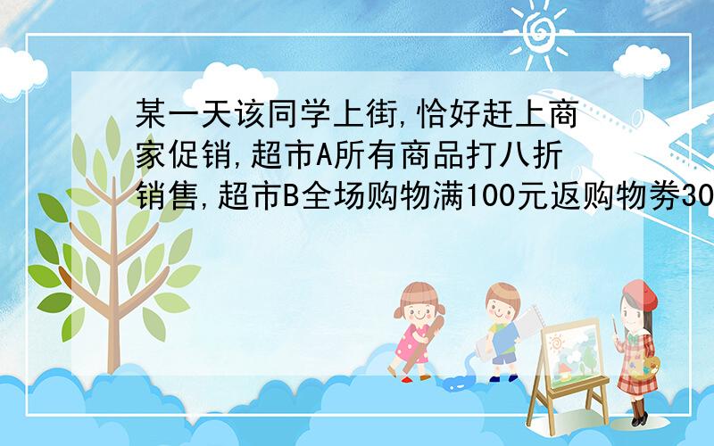 某一天该同学上街,恰好赶上商家促销,超市A所有商品打八折销售,超市B全场购物满100元返购物劵30元