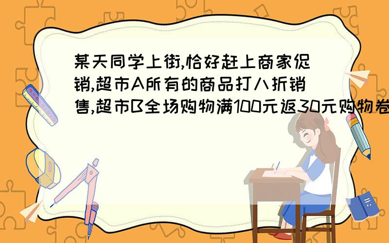 某天同学上街,恰好赶上商家促销,超市A所有的商品打八折销售,超市B全场购物满100元返30元购物卷30销售,