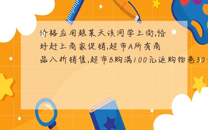 价格应用题某天该同学上街,恰好赶上商家促销,超市A所有商品八折销售,超市B购满100元返购物卷30元销售（不足100元不