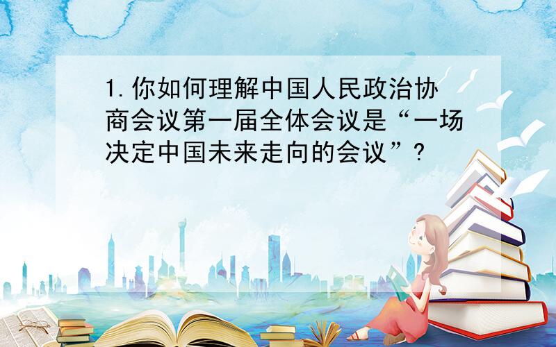 1.你如何理解中国人民政治协商会议第一届全体会议是“一场决定中国未来走向的会议”?