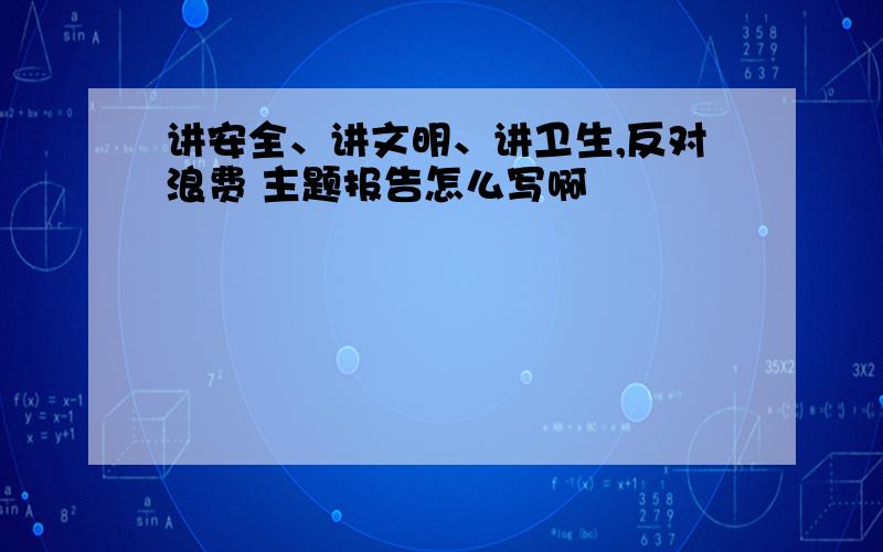 讲安全、讲文明、讲卫生,反对浪费 主题报告怎么写啊