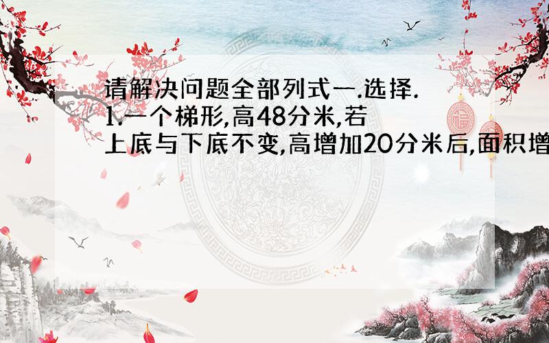 请解决问题全部列式一.选择.1.一个梯形,高48分米,若上底与下底不变,高增加20分米后,面积增加840平方分米,那么原