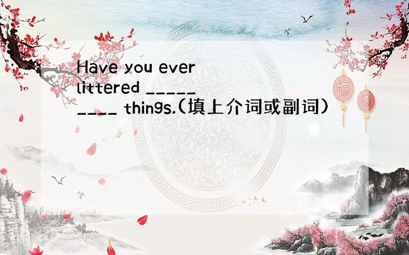 Have you ever littered _________ things.(填上介词或副词)