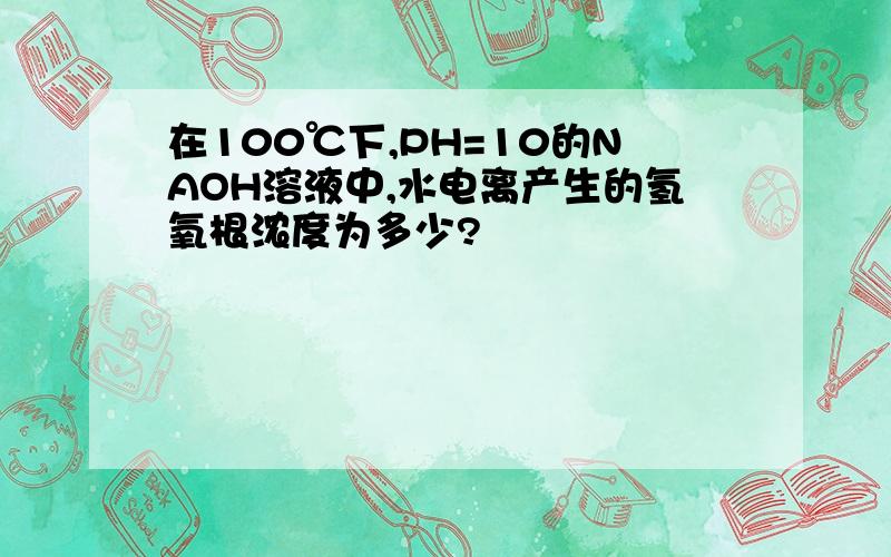 在100℃下,PH=10的NAOH溶液中,水电离产生的氢氧根浓度为多少?