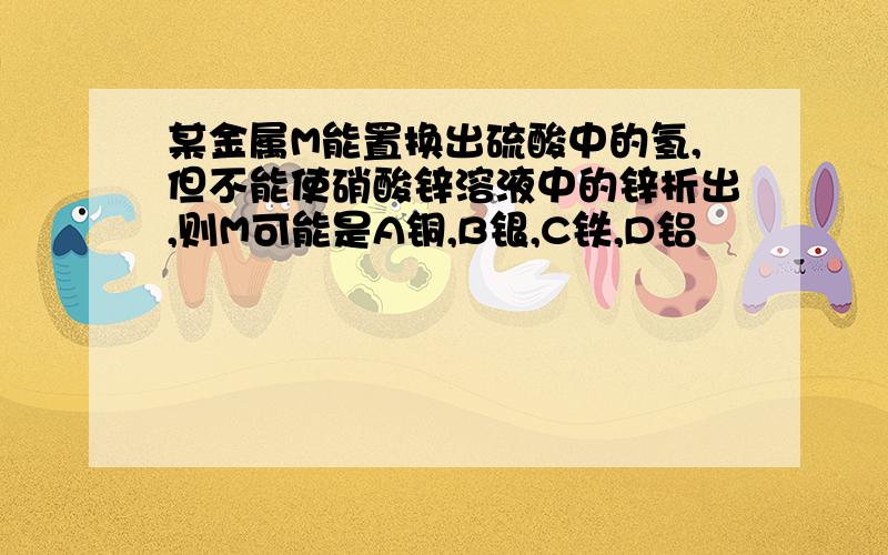 某金属M能置换出硫酸中的氢,但不能使硝酸锌溶液中的锌析出,则M可能是A铜,B银,C铁,D铝