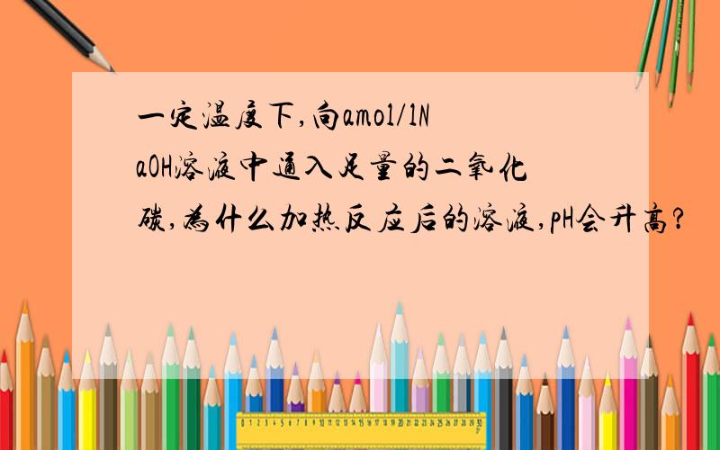 一定温度下,向amol/lNaOH溶液中通入足量的二氧化碳,为什么加热反应后的溶液,pH会升高?