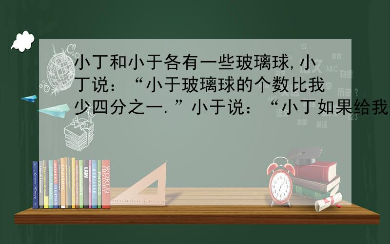 小丁和小于各有一些玻璃球,小丁说：“小于玻璃球的个数比我少四分之一.”小于说：“小丁如果给我他的球的六分之一,我就比他多