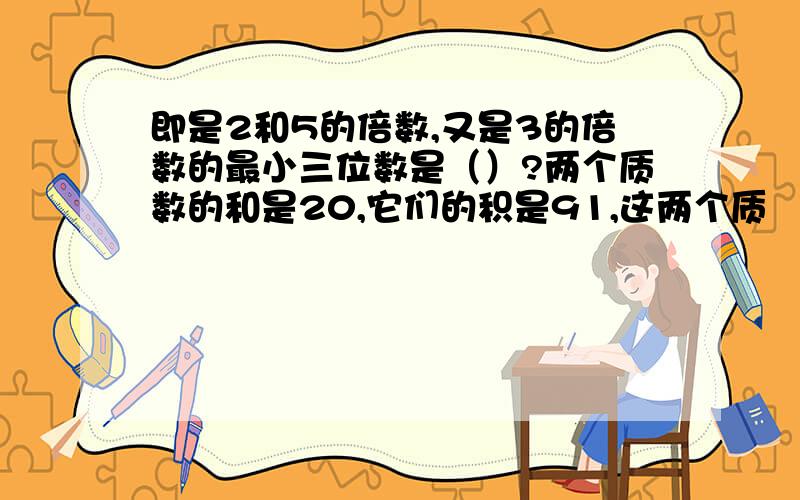 即是2和5的倍数,又是3的倍数的最小三位数是（）?两个质数的和是20,它们的积是91,这两个质