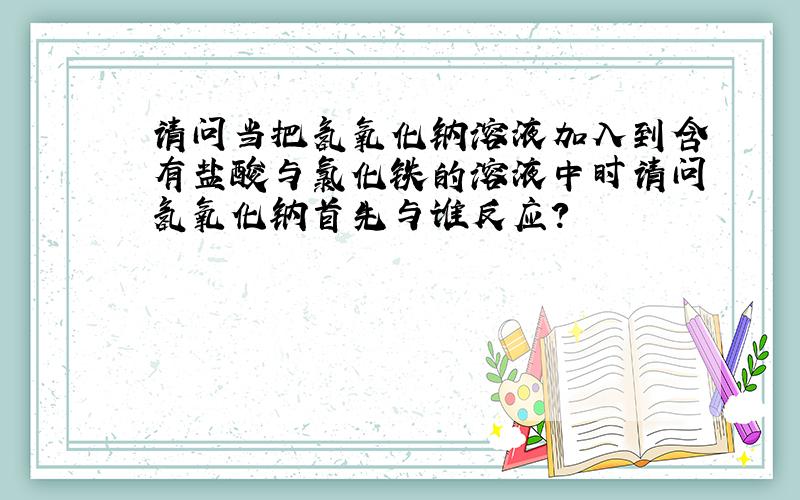 请问当把氢氧化钠溶液加入到含有盐酸与氯化铁的溶液中时请问氢氧化钠首先与谁反应?