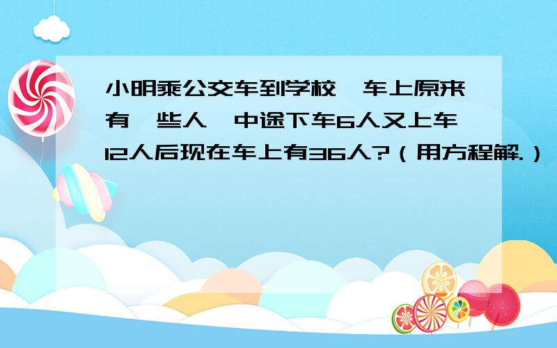 小明乘公交车到学校,车上原来有一些人,中途下车6人又上车12人后现在车上有36人?（用方程解.）