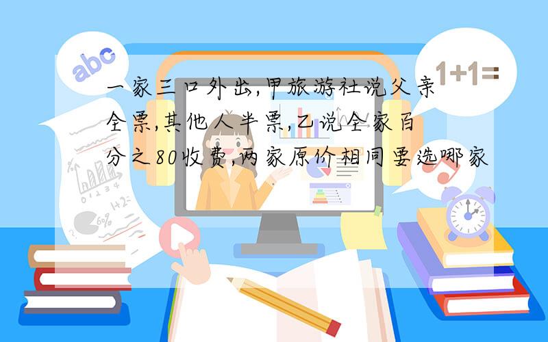 一家三口外出,甲旅游社说父亲全票,其他人半票,乙说全家百分之80收费,两家原价相同要选哪家