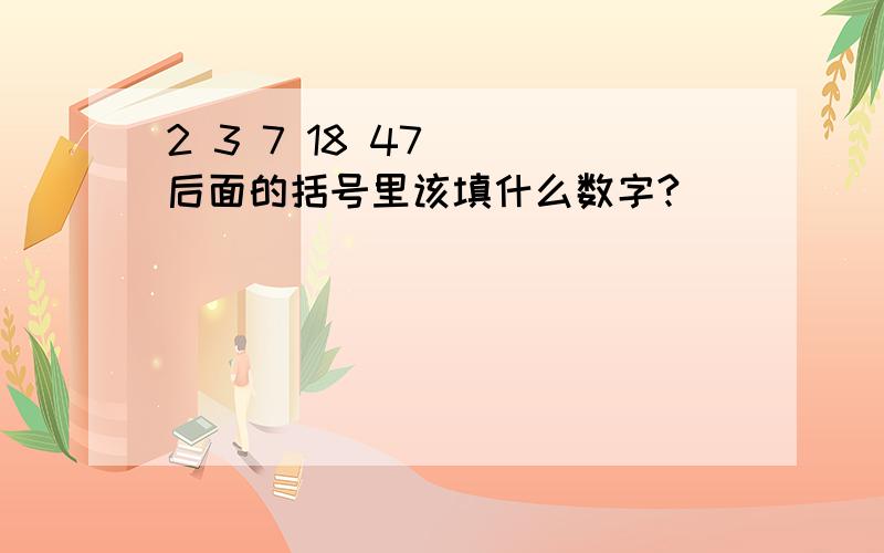 2 3 7 18 47( )后面的括号里该填什么数字?