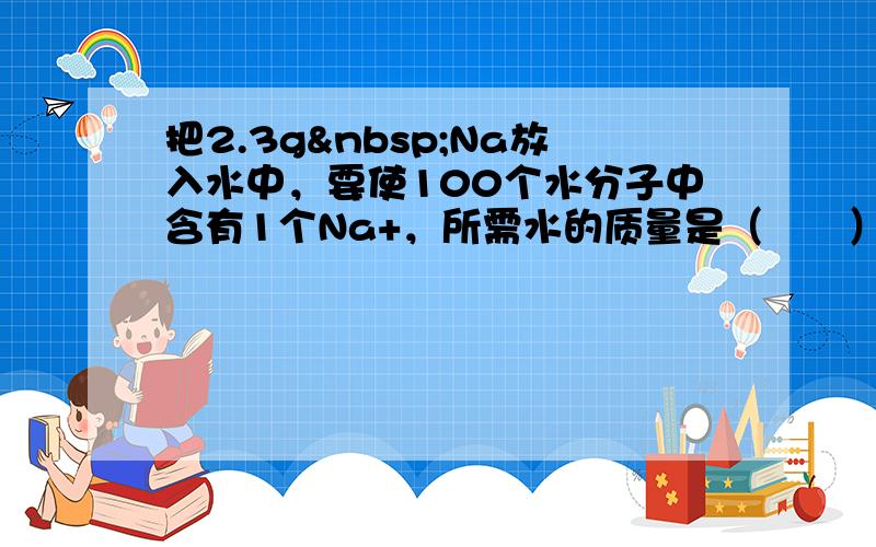 把2.3g Na放入水中，要使100个水分子中含有1个Na+，所需水的质量是（　　）