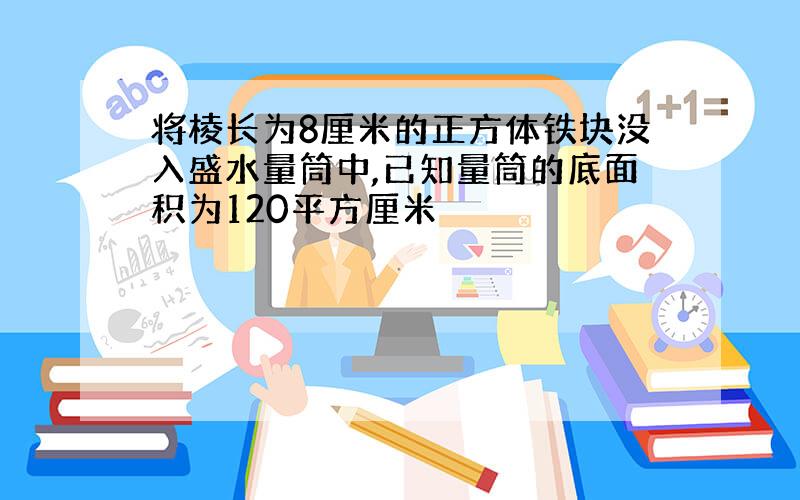 将棱长为8厘米的正方体铁块没入盛水量筒中,已知量筒的底面积为120平方厘米