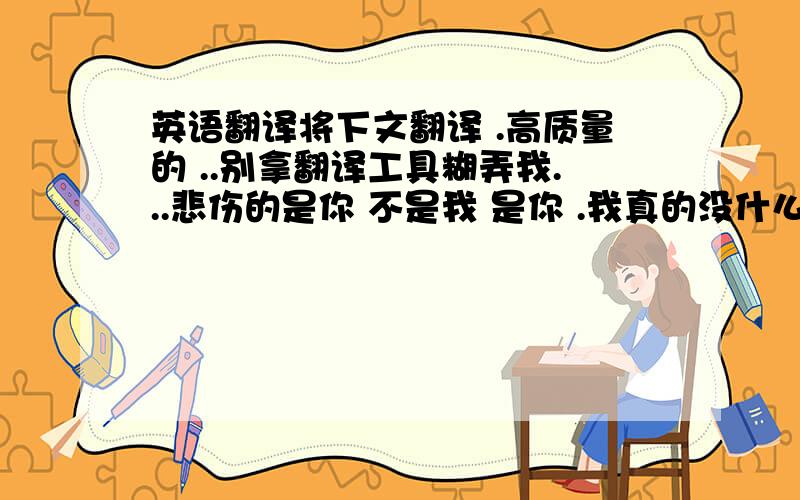 英语翻译将下文翻译 .高质量的 ..别拿翻译工具糊弄我...悲伤的是你 不是我 是你 .我真的没什么可失望的了...没了