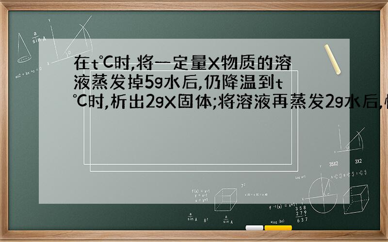 在t℃时,将一定量X物质的溶液蒸发掉5g水后,仍降温到t℃时,析出2gX固体;将溶液再蒸发2g水后,恢复到t℃又析出1.