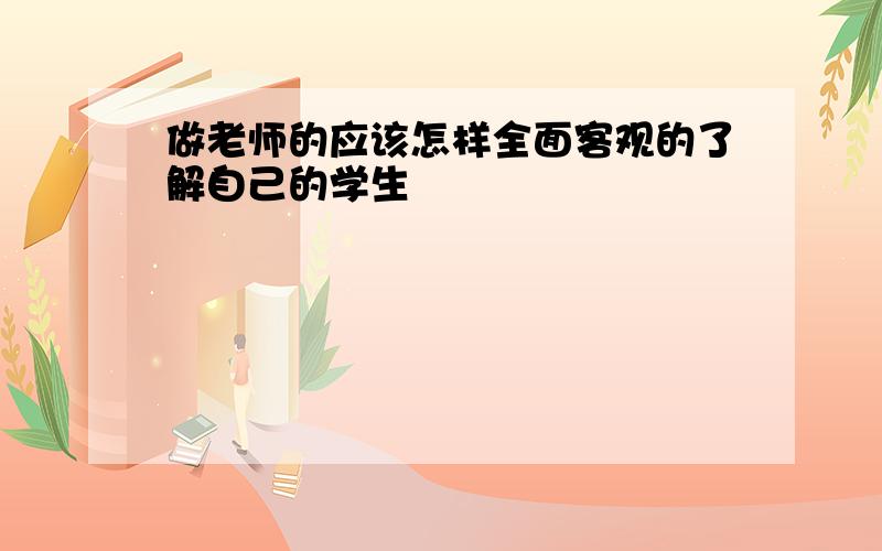 做老师的应该怎样全面客观的了解自己的学生