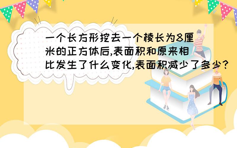 一个长方形挖去一个棱长为8厘米的正方体后,表面积和原来相比发生了什么变化,表面积减少了多少?