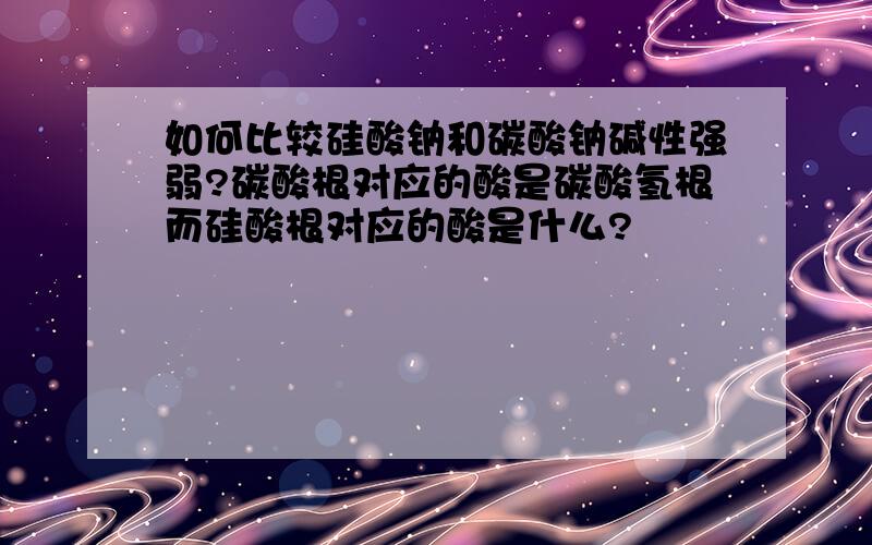 如何比较硅酸钠和碳酸钠碱性强弱?碳酸根对应的酸是碳酸氢根而硅酸根对应的酸是什么?