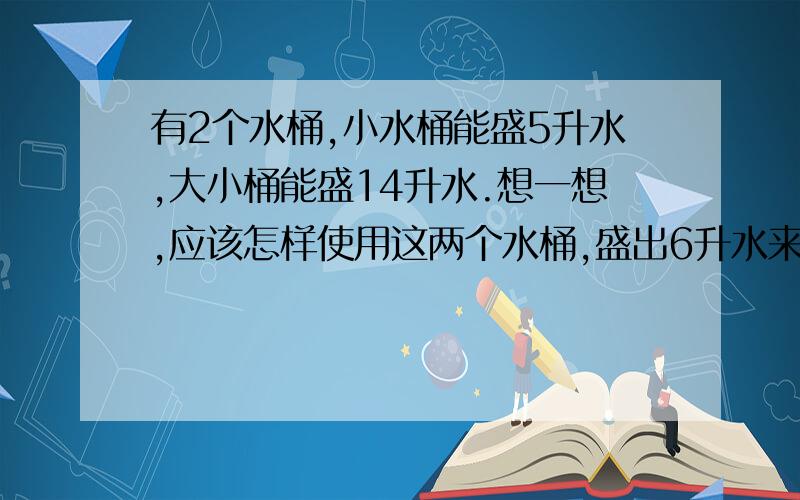 有2个水桶,小水桶能盛5升水,大小桶能盛14升水.想一想,应该怎样使用这两个水桶,盛出6升水来?