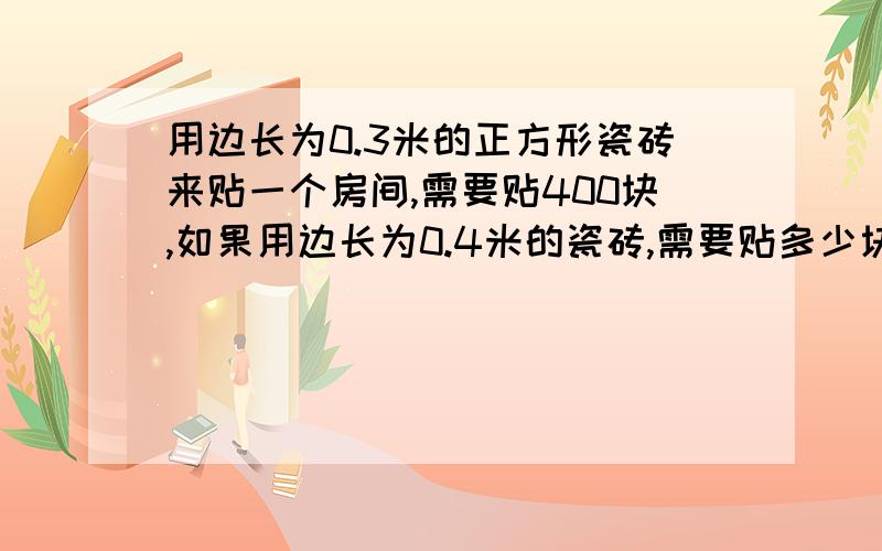 用边长为0.3米的正方形瓷砖来贴一个房间,需要贴400块,如果用边长为0.4米的瓷砖,需要贴多少块