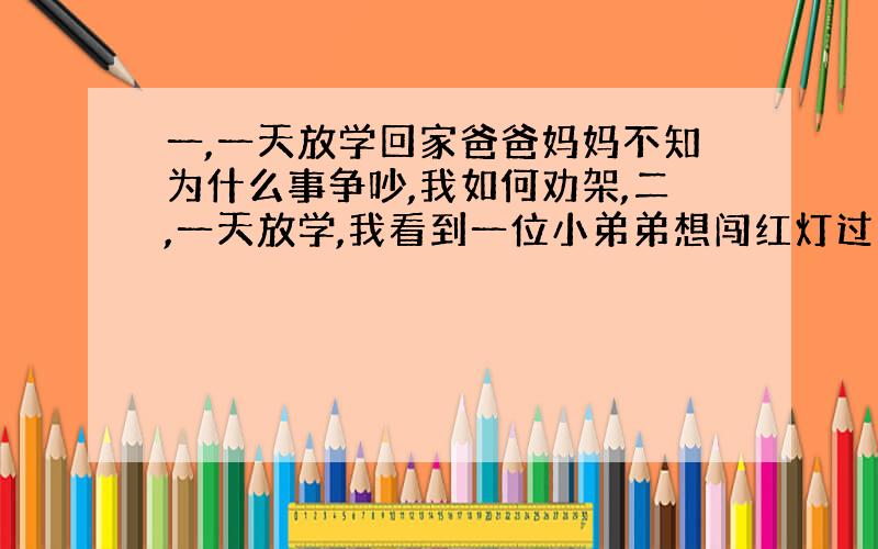 一,一天放学回家爸爸妈妈不知为什么事争吵,我如何劝架,二,一天放学,我看到一位小弟弟想闯红灯过马路我要怎么劝!三,诚信与