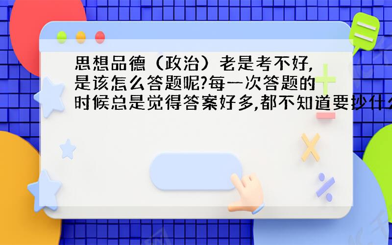 思想品德（政治）老是考不好,是该怎么答题呢?每一次答题的时候总是觉得答案好多,都不知道要抄什么,怎么办?