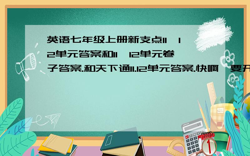 英语七年级上册新支点11,12单元答案和11,12单元卷子答案.和天下通11.12单元答案.快啊,要开学了.