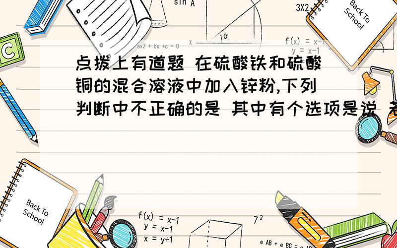 点拨上有道题 在硫酸铁和硫酸铜的混合溶液中加入锌粉,下列判断中不正确的是 其中有个选项是说 若锌粉无剩余,且溶液中无铜离