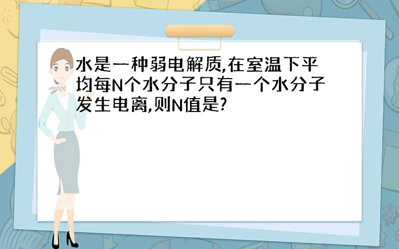 水是一种弱电解质,在室温下平均每N个水分子只有一个水分子发生电离,则N值是?