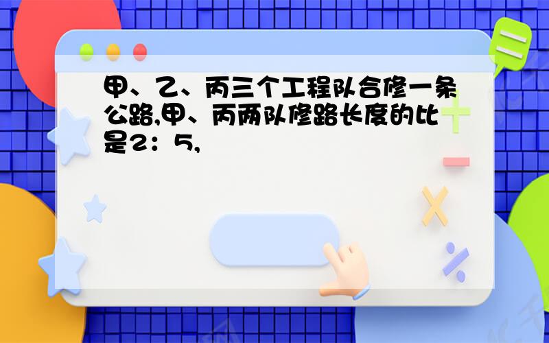 甲、乙、丙三个工程队合修一条公路,甲、丙两队修路长度的比是2：5,