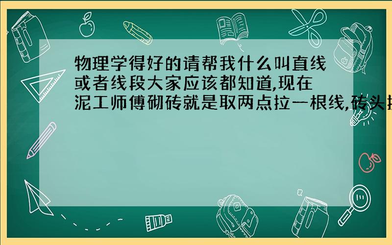 物理学得好的请帮我什么叫直线或者线段大家应该都知道,现在泥工师傅砌砖就是取两点拉一根线,砖头挨着绳子砌,墙就正了.大家都