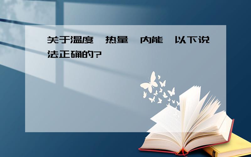 关于温度、热量、内能,以下说法正确的?